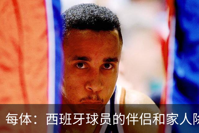 每体：西班牙球员的伴侣和家人除了陪伴球员，还在美国逛街、观光